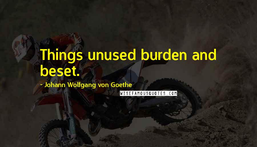 Johann Wolfgang Von Goethe Quotes: Things unused burden and beset.