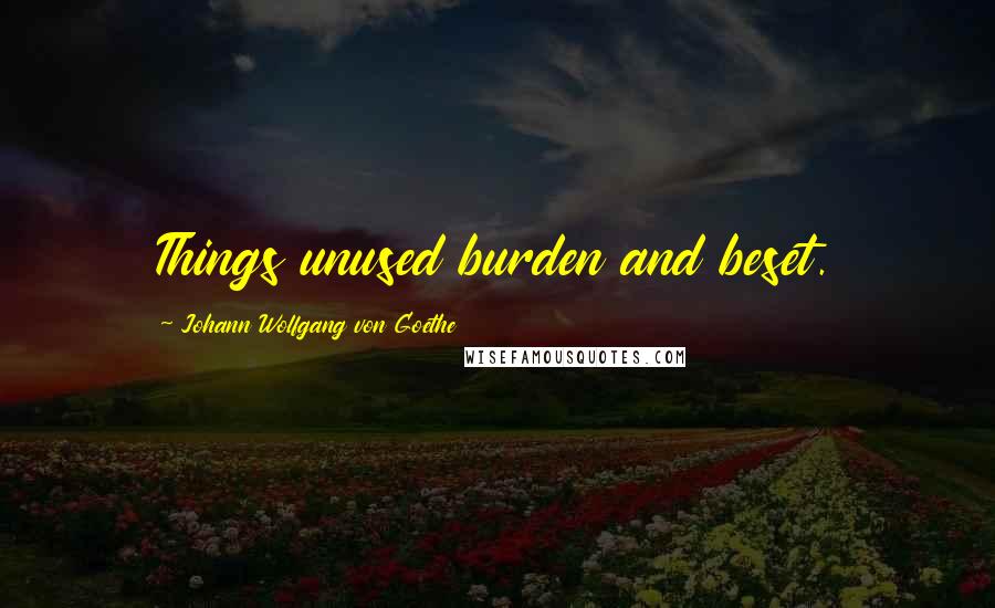 Johann Wolfgang Von Goethe Quotes: Things unused burden and beset.