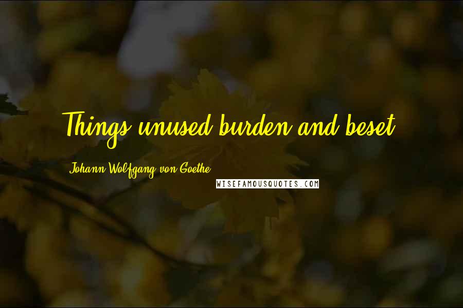 Johann Wolfgang Von Goethe Quotes: Things unused burden and beset.