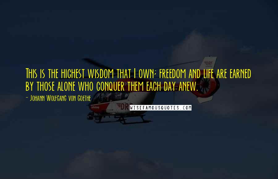 Johann Wolfgang Von Goethe Quotes: This is the highest wisdom that I own; freedom and life are earned by those alone who conquer them each day anew.