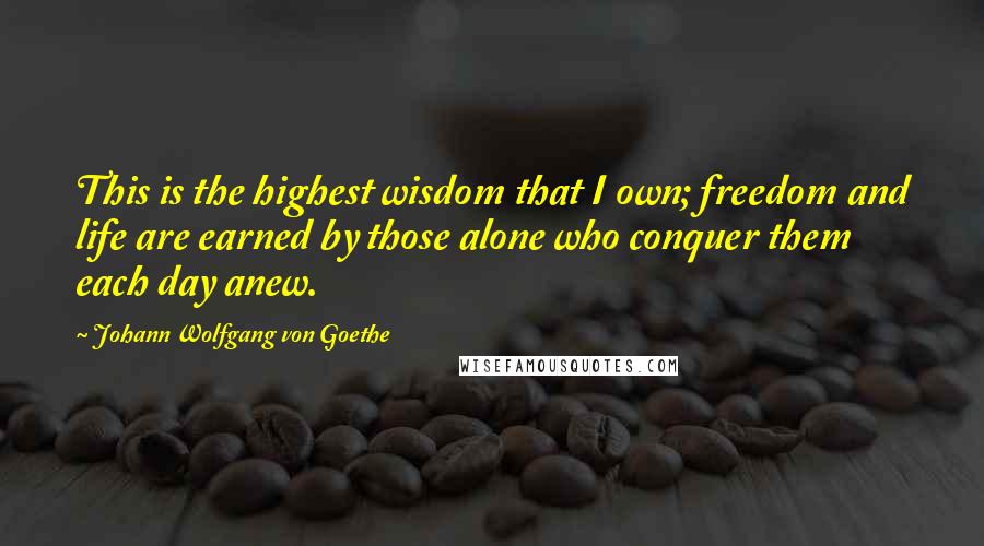 Johann Wolfgang Von Goethe Quotes: This is the highest wisdom that I own; freedom and life are earned by those alone who conquer them each day anew.