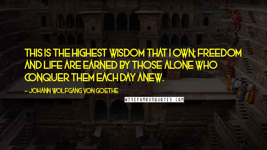 Johann Wolfgang Von Goethe Quotes: This is the highest wisdom that I own; freedom and life are earned by those alone who conquer them each day anew.