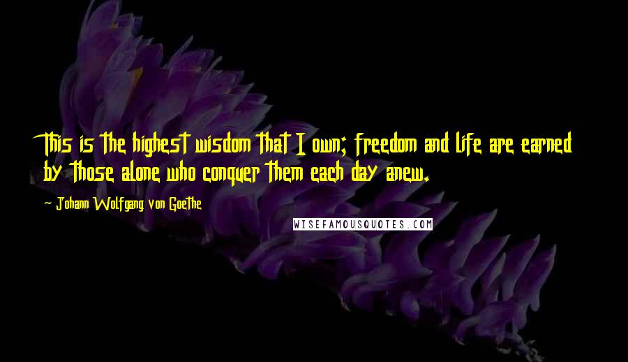 Johann Wolfgang Von Goethe Quotes: This is the highest wisdom that I own; freedom and life are earned by those alone who conquer them each day anew.