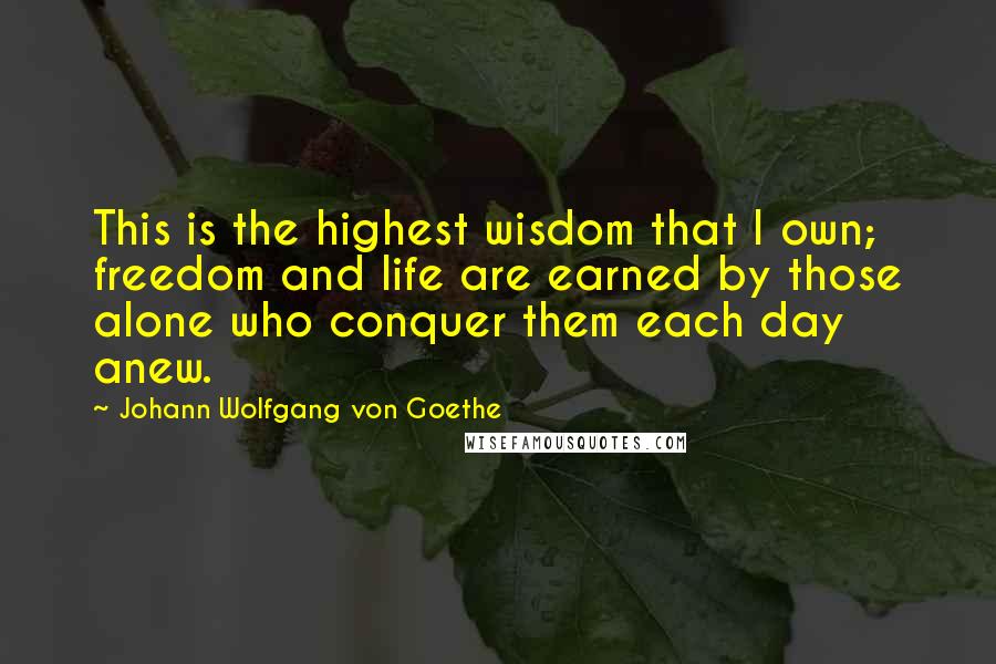 Johann Wolfgang Von Goethe Quotes: This is the highest wisdom that I own; freedom and life are earned by those alone who conquer them each day anew.