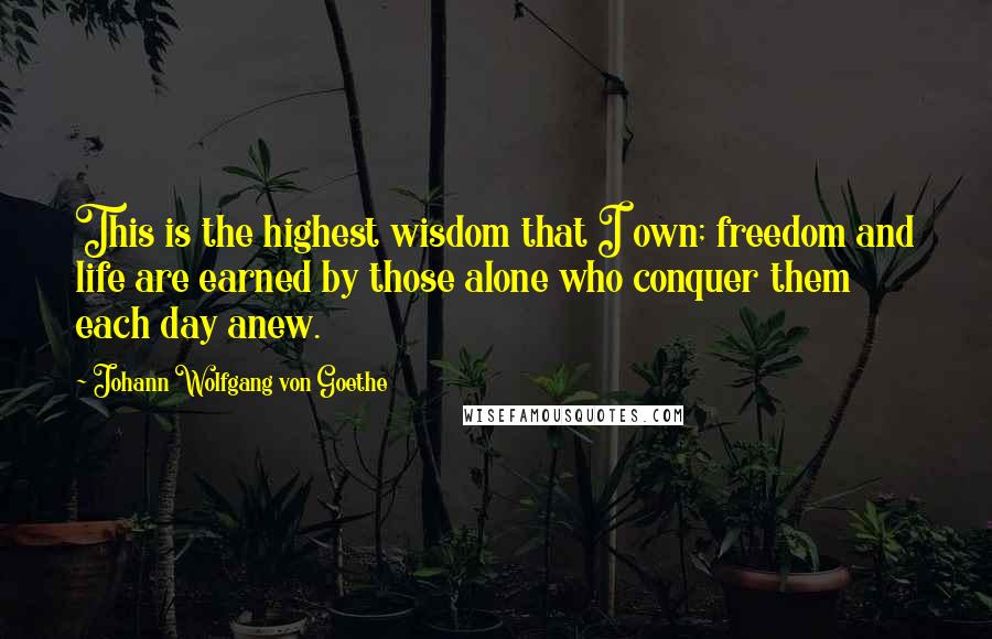 Johann Wolfgang Von Goethe Quotes: This is the highest wisdom that I own; freedom and life are earned by those alone who conquer them each day anew.