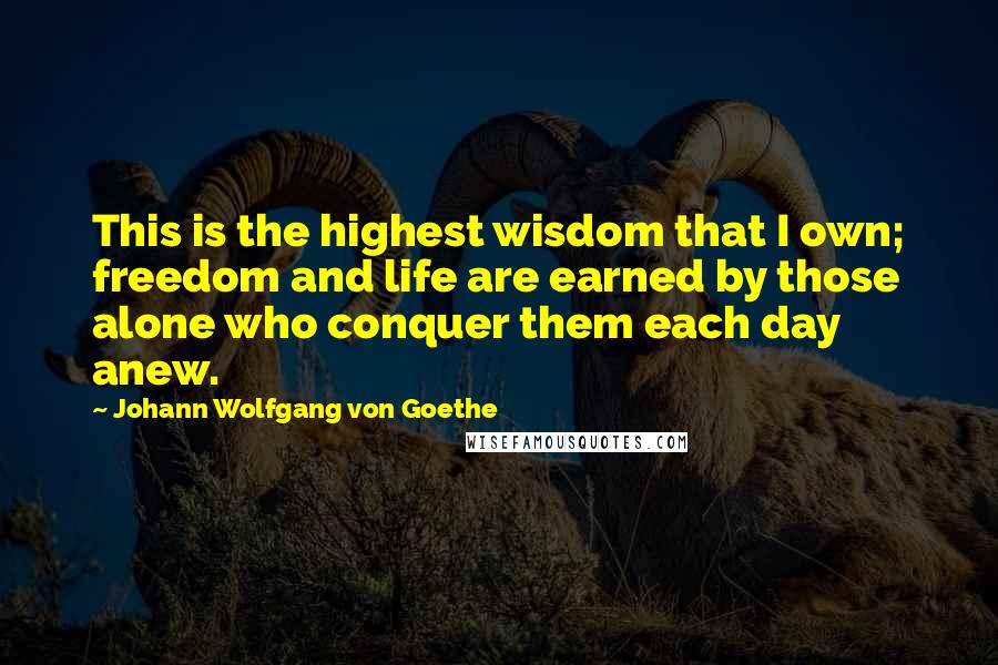 Johann Wolfgang Von Goethe Quotes: This is the highest wisdom that I own; freedom and life are earned by those alone who conquer them each day anew.