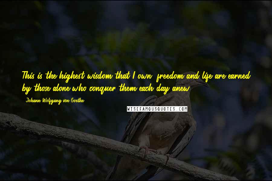 Johann Wolfgang Von Goethe Quotes: This is the highest wisdom that I own; freedom and life are earned by those alone who conquer them each day anew.