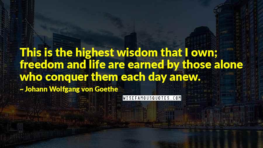 Johann Wolfgang Von Goethe Quotes: This is the highest wisdom that I own; freedom and life are earned by those alone who conquer them each day anew.