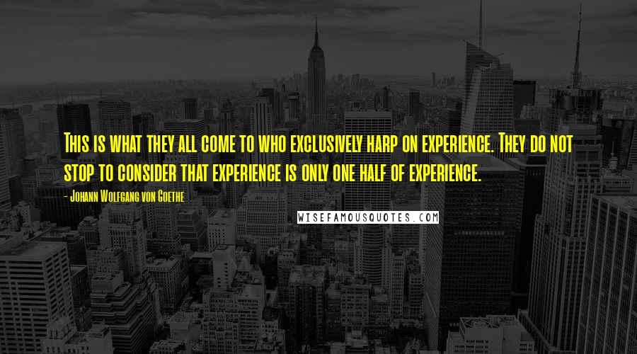 Johann Wolfgang Von Goethe Quotes: This is what they all come to who exclusively harp on experience. They do not stop to consider that experience is only one half of experience.