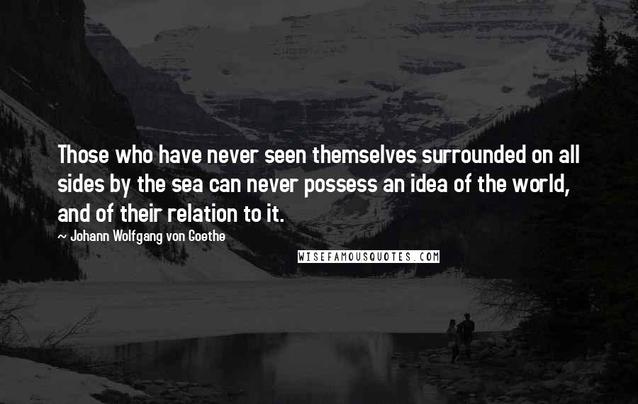 Johann Wolfgang Von Goethe Quotes: Those who have never seen themselves surrounded on all sides by the sea can never possess an idea of the world, and of their relation to it.