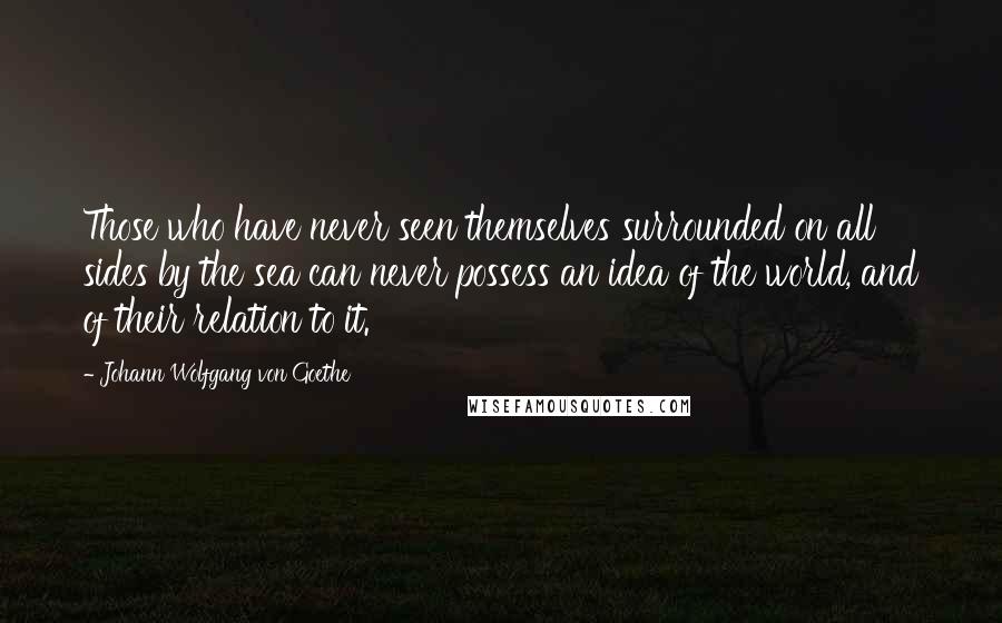 Johann Wolfgang Von Goethe Quotes: Those who have never seen themselves surrounded on all sides by the sea can never possess an idea of the world, and of their relation to it.