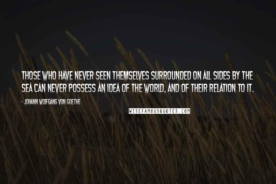 Johann Wolfgang Von Goethe Quotes: Those who have never seen themselves surrounded on all sides by the sea can never possess an idea of the world, and of their relation to it.