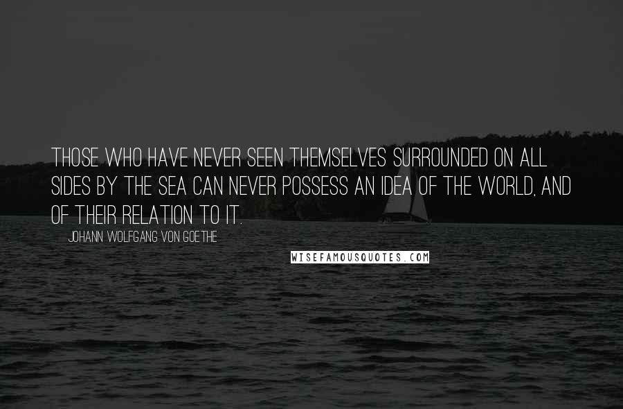 Johann Wolfgang Von Goethe Quotes: Those who have never seen themselves surrounded on all sides by the sea can never possess an idea of the world, and of their relation to it.