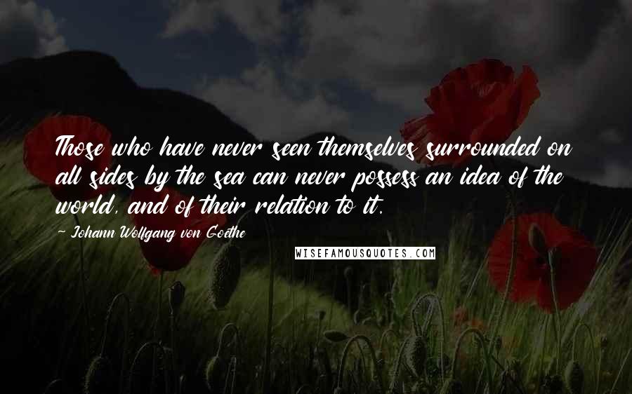 Johann Wolfgang Von Goethe Quotes: Those who have never seen themselves surrounded on all sides by the sea can never possess an idea of the world, and of their relation to it.