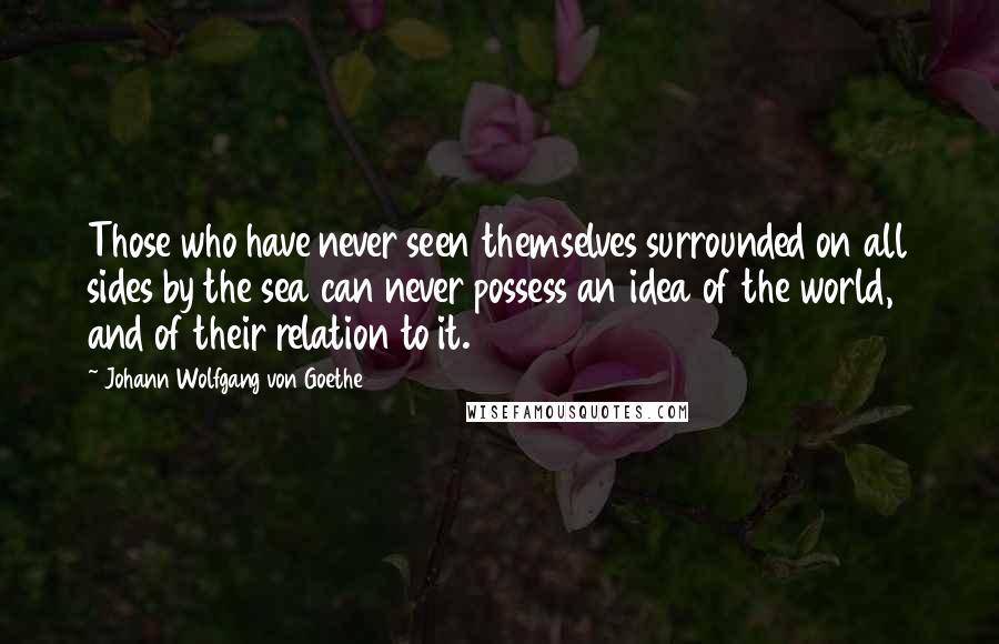 Johann Wolfgang Von Goethe Quotes: Those who have never seen themselves surrounded on all sides by the sea can never possess an idea of the world, and of their relation to it.