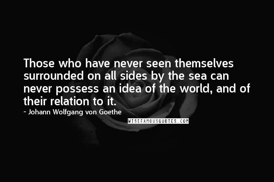 Johann Wolfgang Von Goethe Quotes: Those who have never seen themselves surrounded on all sides by the sea can never possess an idea of the world, and of their relation to it.