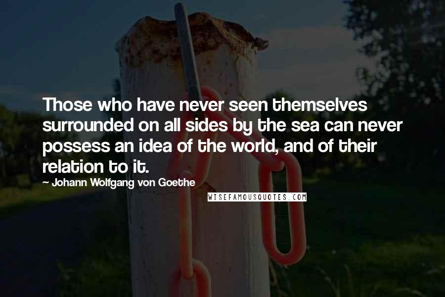 Johann Wolfgang Von Goethe Quotes: Those who have never seen themselves surrounded on all sides by the sea can never possess an idea of the world, and of their relation to it.