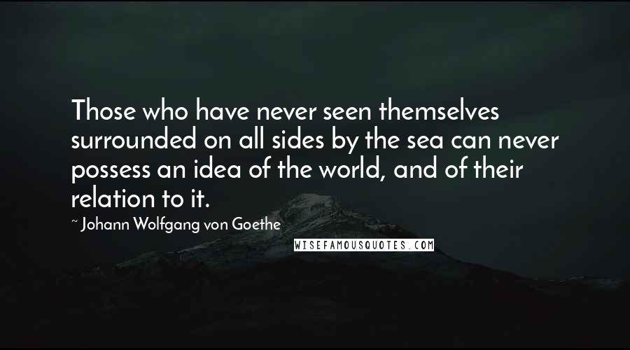 Johann Wolfgang Von Goethe Quotes: Those who have never seen themselves surrounded on all sides by the sea can never possess an idea of the world, and of their relation to it.