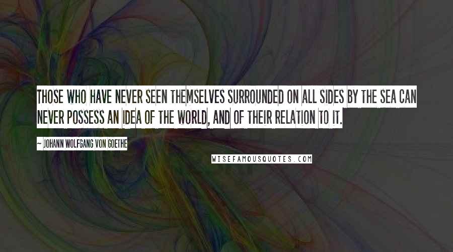 Johann Wolfgang Von Goethe Quotes: Those who have never seen themselves surrounded on all sides by the sea can never possess an idea of the world, and of their relation to it.