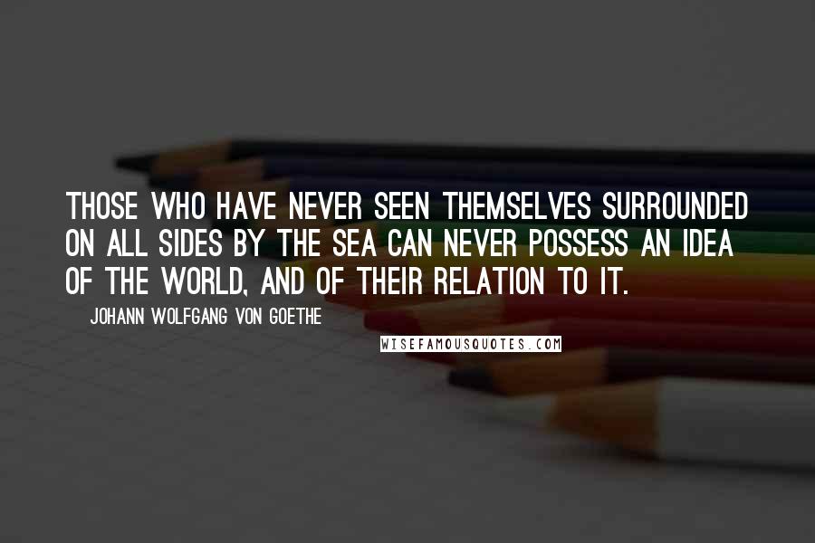 Johann Wolfgang Von Goethe Quotes: Those who have never seen themselves surrounded on all sides by the sea can never possess an idea of the world, and of their relation to it.