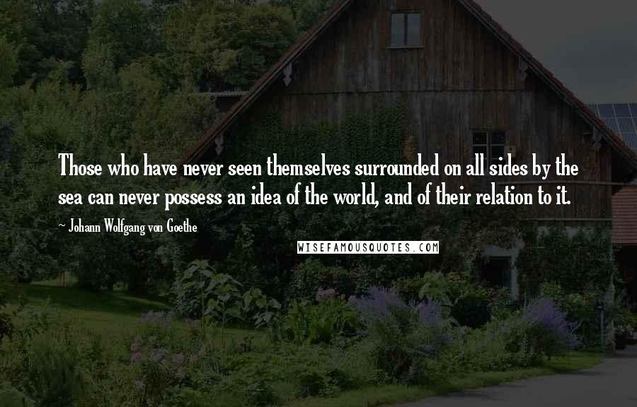 Johann Wolfgang Von Goethe Quotes: Those who have never seen themselves surrounded on all sides by the sea can never possess an idea of the world, and of their relation to it.