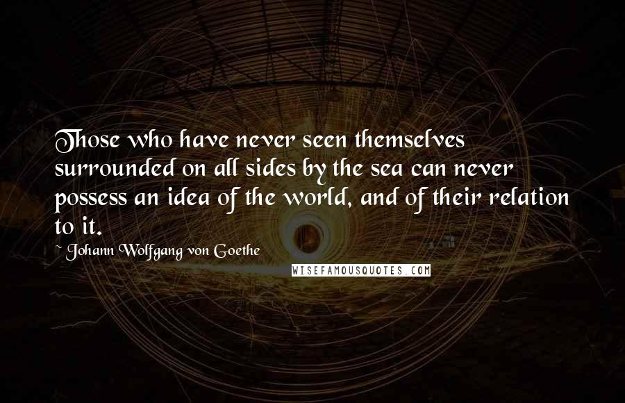 Johann Wolfgang Von Goethe Quotes: Those who have never seen themselves surrounded on all sides by the sea can never possess an idea of the world, and of their relation to it.