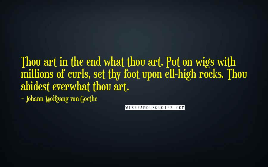 Johann Wolfgang Von Goethe Quotes: Thou art in the end what thou art. Put on wigs with millions of curls, set thy foot upon ell-high rocks. Thou abidest everwhat thou art.