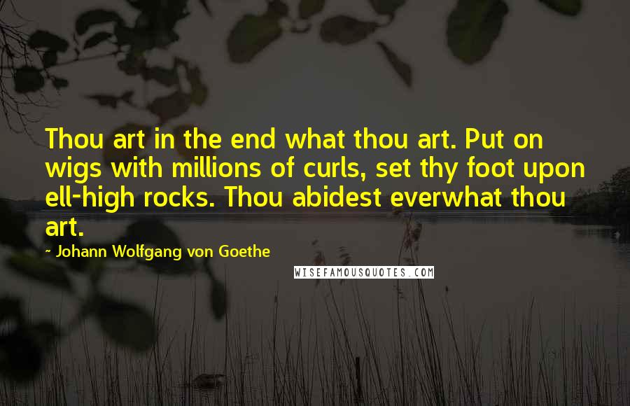 Johann Wolfgang Von Goethe Quotes: Thou art in the end what thou art. Put on wigs with millions of curls, set thy foot upon ell-high rocks. Thou abidest everwhat thou art.