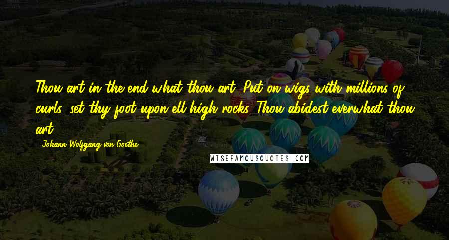 Johann Wolfgang Von Goethe Quotes: Thou art in the end what thou art. Put on wigs with millions of curls, set thy foot upon ell-high rocks. Thou abidest everwhat thou art.