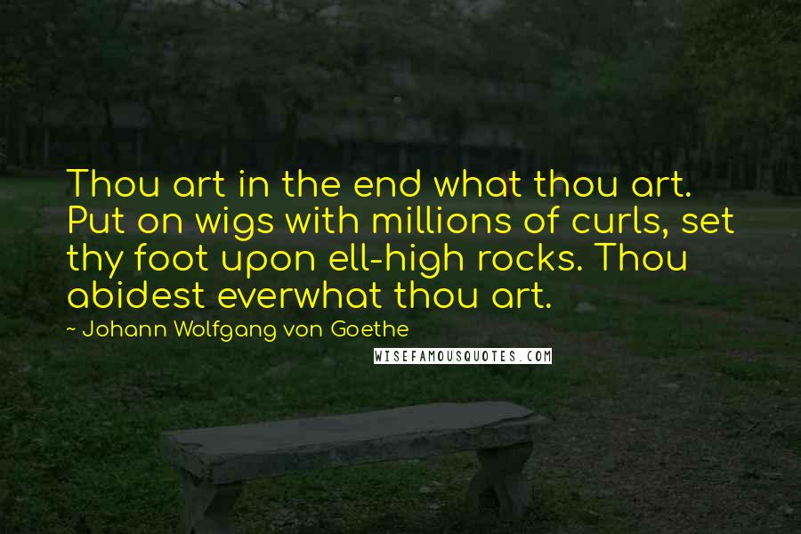 Johann Wolfgang Von Goethe Quotes: Thou art in the end what thou art. Put on wigs with millions of curls, set thy foot upon ell-high rocks. Thou abidest everwhat thou art.