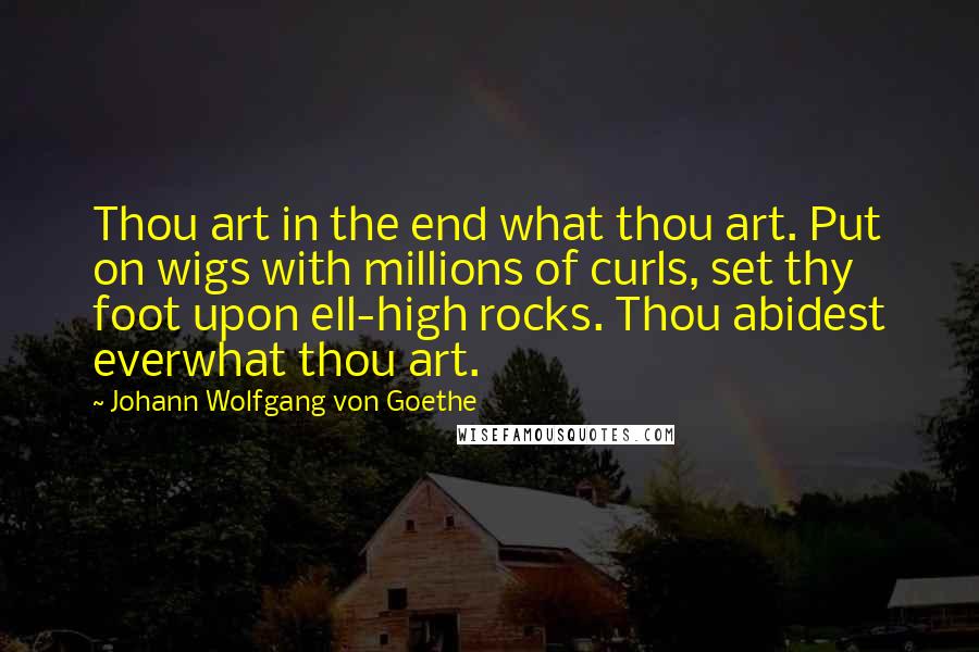 Johann Wolfgang Von Goethe Quotes: Thou art in the end what thou art. Put on wigs with millions of curls, set thy foot upon ell-high rocks. Thou abidest everwhat thou art.