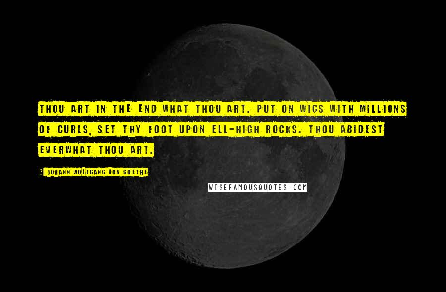 Johann Wolfgang Von Goethe Quotes: Thou art in the end what thou art. Put on wigs with millions of curls, set thy foot upon ell-high rocks. Thou abidest everwhat thou art.