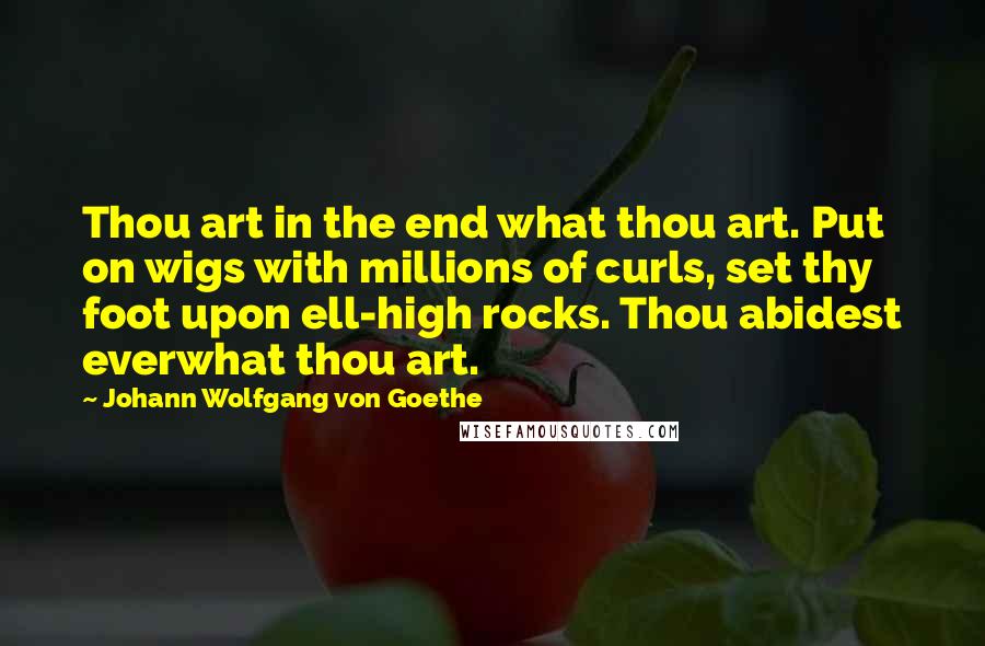 Johann Wolfgang Von Goethe Quotes: Thou art in the end what thou art. Put on wigs with millions of curls, set thy foot upon ell-high rocks. Thou abidest everwhat thou art.