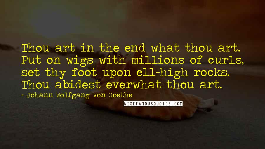 Johann Wolfgang Von Goethe Quotes: Thou art in the end what thou art. Put on wigs with millions of curls, set thy foot upon ell-high rocks. Thou abidest everwhat thou art.