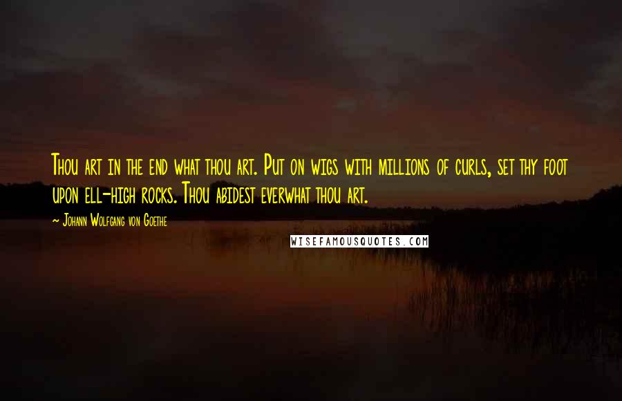 Johann Wolfgang Von Goethe Quotes: Thou art in the end what thou art. Put on wigs with millions of curls, set thy foot upon ell-high rocks. Thou abidest everwhat thou art.