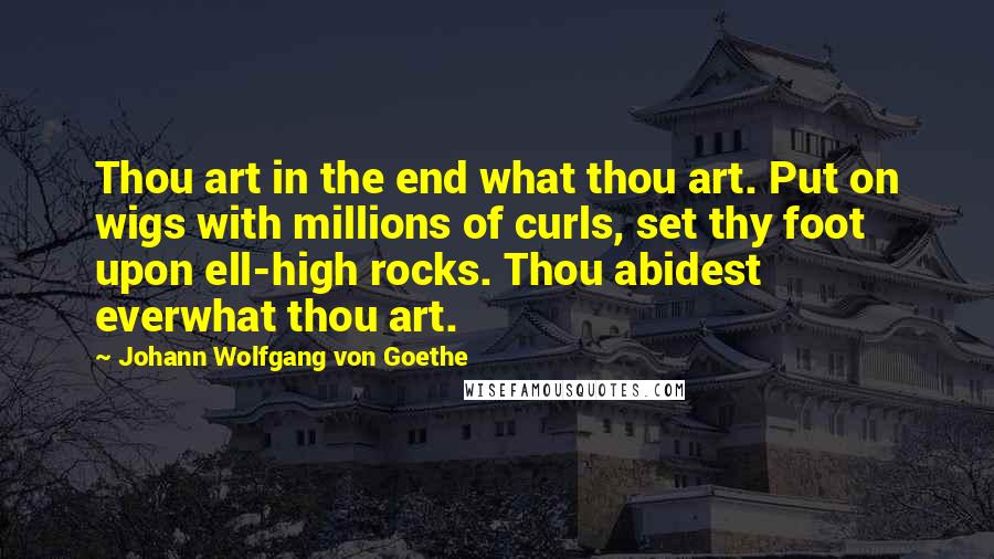 Johann Wolfgang Von Goethe Quotes: Thou art in the end what thou art. Put on wigs with millions of curls, set thy foot upon ell-high rocks. Thou abidest everwhat thou art.