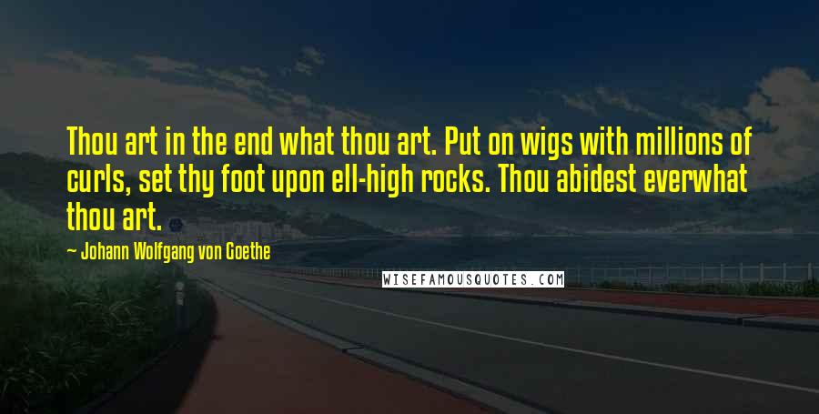 Johann Wolfgang Von Goethe Quotes: Thou art in the end what thou art. Put on wigs with millions of curls, set thy foot upon ell-high rocks. Thou abidest everwhat thou art.