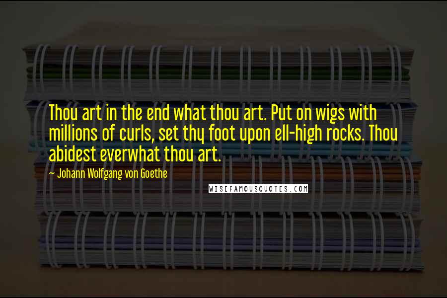 Johann Wolfgang Von Goethe Quotes: Thou art in the end what thou art. Put on wigs with millions of curls, set thy foot upon ell-high rocks. Thou abidest everwhat thou art.