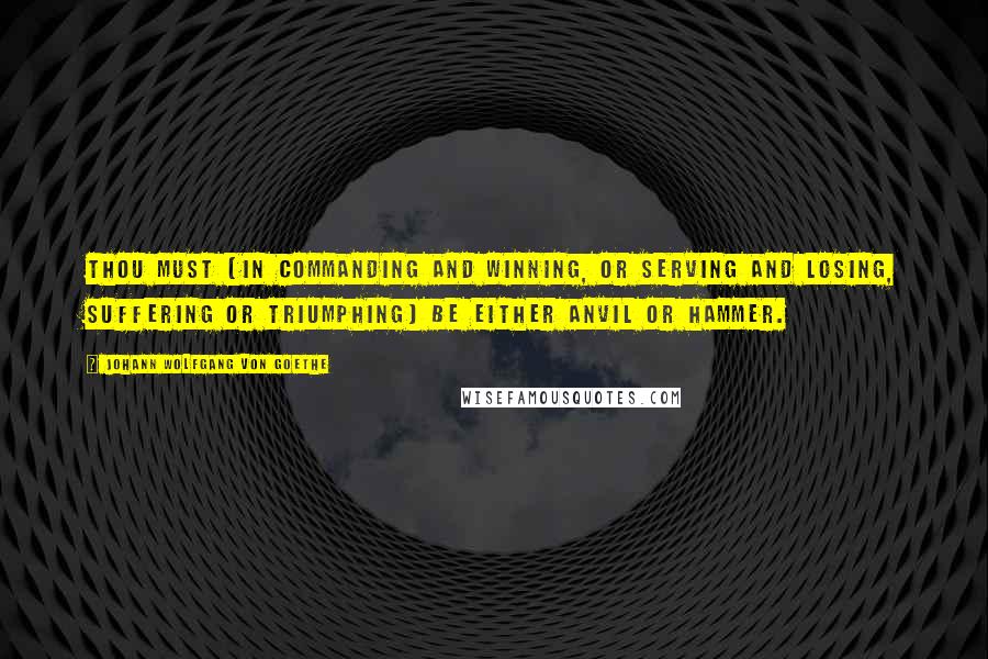 Johann Wolfgang Von Goethe Quotes: Thou must (in commanding and winning, or serving and losing, suffering or triumphing) be either anvil or hammer.