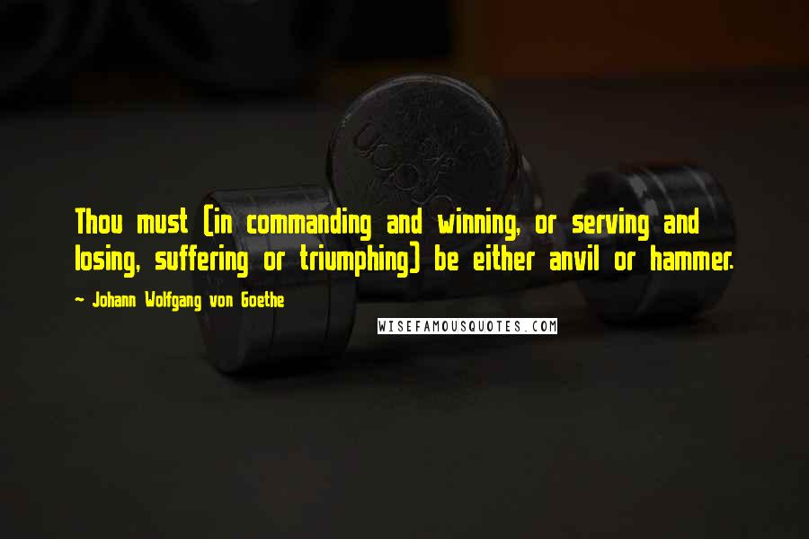 Johann Wolfgang Von Goethe Quotes: Thou must (in commanding and winning, or serving and losing, suffering or triumphing) be either anvil or hammer.