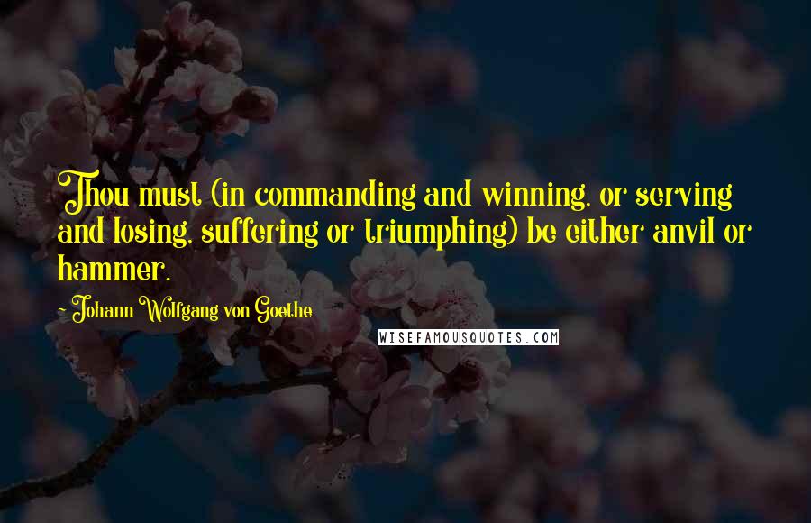 Johann Wolfgang Von Goethe Quotes: Thou must (in commanding and winning, or serving and losing, suffering or triumphing) be either anvil or hammer.