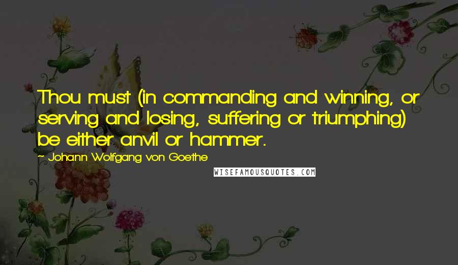 Johann Wolfgang Von Goethe Quotes: Thou must (in commanding and winning, or serving and losing, suffering or triumphing) be either anvil or hammer.