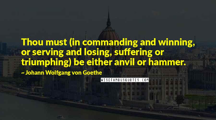Johann Wolfgang Von Goethe Quotes: Thou must (in commanding and winning, or serving and losing, suffering or triumphing) be either anvil or hammer.