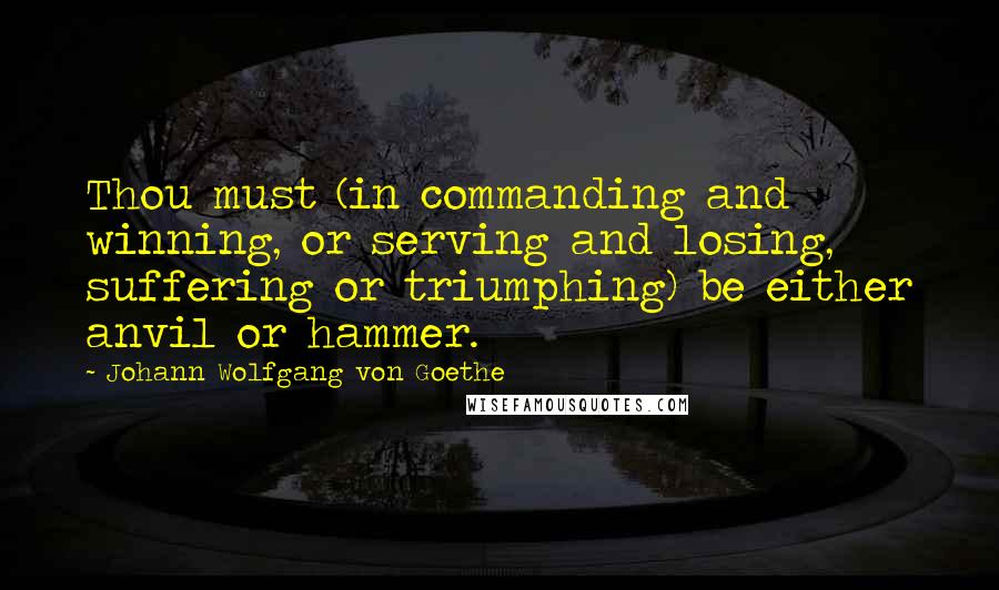 Johann Wolfgang Von Goethe Quotes: Thou must (in commanding and winning, or serving and losing, suffering or triumphing) be either anvil or hammer.