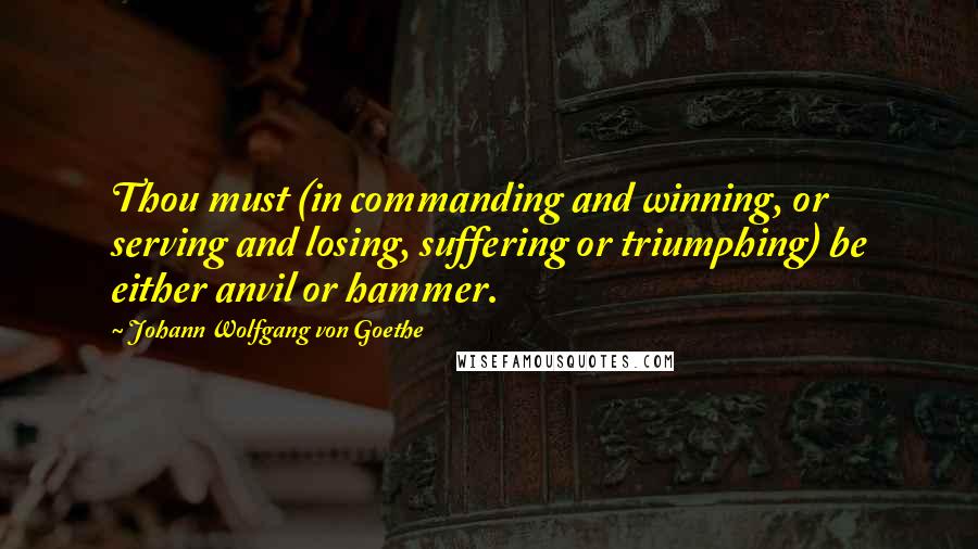 Johann Wolfgang Von Goethe Quotes: Thou must (in commanding and winning, or serving and losing, suffering or triumphing) be either anvil or hammer.