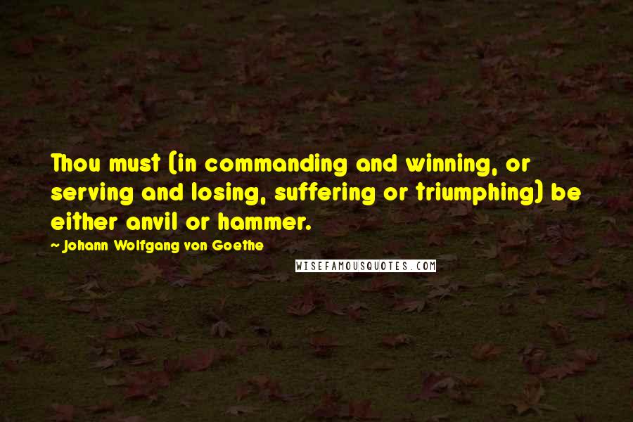 Johann Wolfgang Von Goethe Quotes: Thou must (in commanding and winning, or serving and losing, suffering or triumphing) be either anvil or hammer.