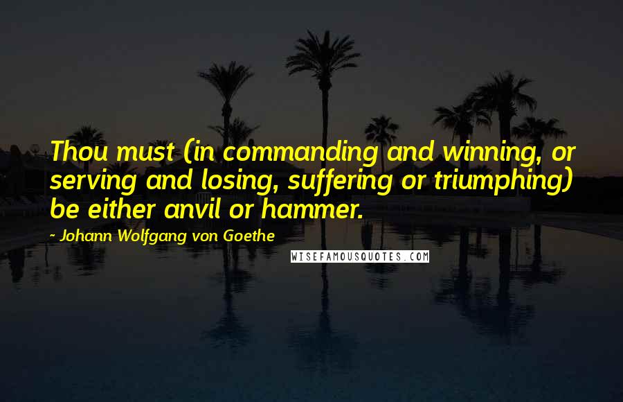 Johann Wolfgang Von Goethe Quotes: Thou must (in commanding and winning, or serving and losing, suffering or triumphing) be either anvil or hammer.