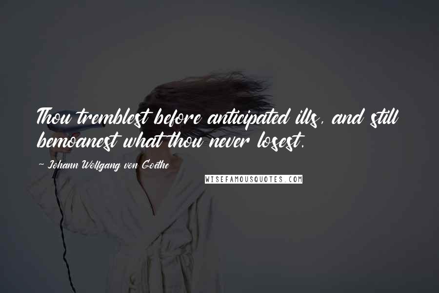 Johann Wolfgang Von Goethe Quotes: Thou tremblest before anticipated ills, and still bemoanest what thou never losest.