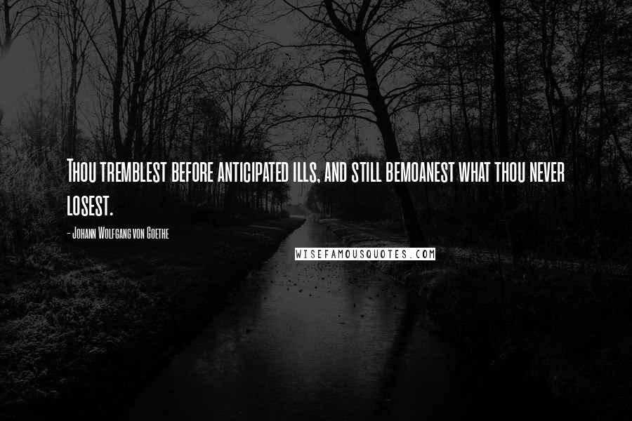 Johann Wolfgang Von Goethe Quotes: Thou tremblest before anticipated ills, and still bemoanest what thou never losest.