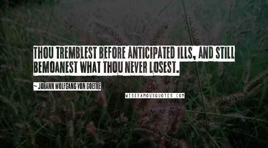 Johann Wolfgang Von Goethe Quotes: Thou tremblest before anticipated ills, and still bemoanest what thou never losest.